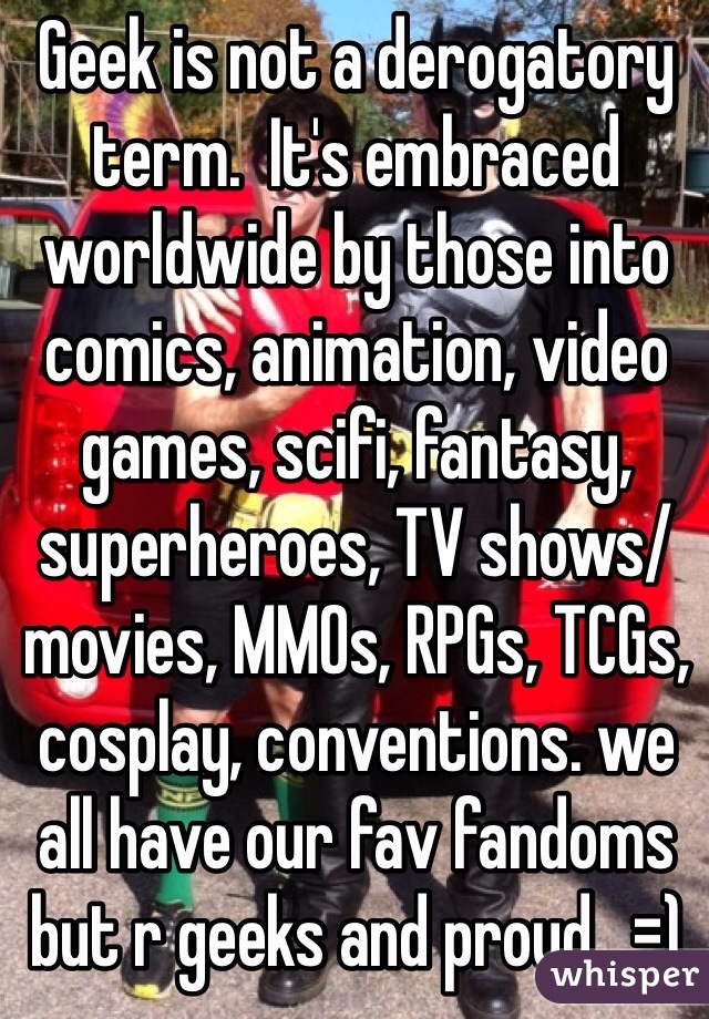 Geek is not a derogatory term.  It's embraced worldwide by those into comics, animation, video games, scifi, fantasy, superheroes, TV shows/ movies, MMOs, RPGs, TCGs, cosplay, conventions. we all have our fav fandoms but r geeks and proud.  =)