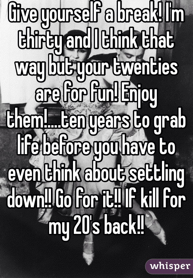 Give yourself a break! I'm thirty and I think that way but your twenties are for fun! Enjoy them!....ten years to grab life before you have to even think about settling down!! Go for it!! If kill for my 20's back!!