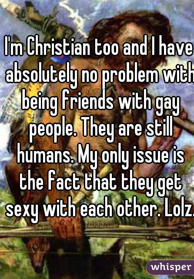 I'm Christian too and I have absolutely no problem with being friends with gay people. They are still humans. My only issue is the fact that they get sexy with each other. Lolz.