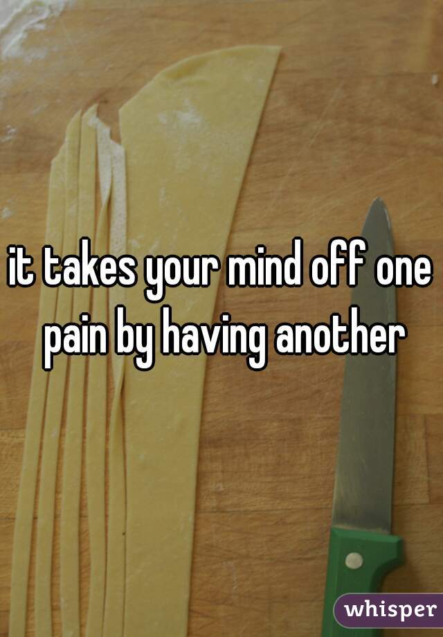 it takes your mind off one pain by having another