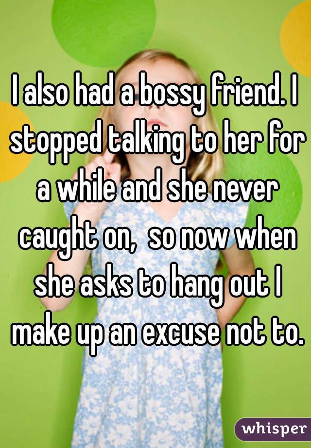 I also had a bossy friend. I stopped talking to her for a while and she never caught on,  so now when she asks to hang out I make up an excuse not to.