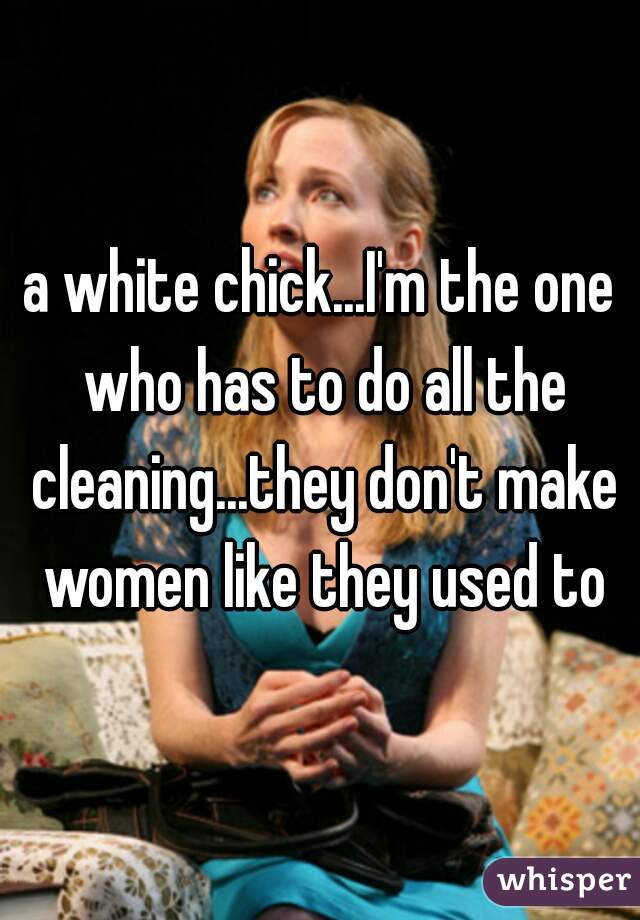 a white chick...I'm the one who has to do all the cleaning...they don't make women like they used to