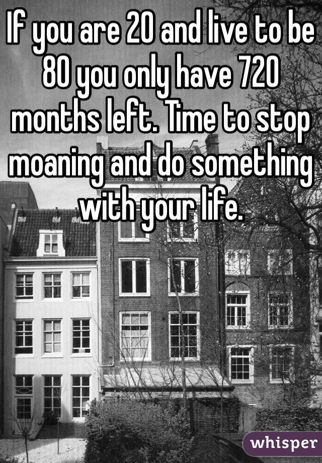 If you are 20 and live to be 80 you only have 720 months left. Time to stop moaning and do something with your life. 