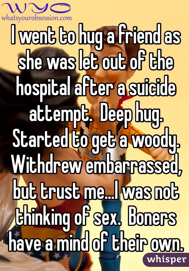 I went to hug a friend as she was let out of the hospital after a suicide attempt.  Deep hug.  Started to get a woody.  Withdrew embarrassed, but trust me...I was not thinking of sex.  Boners have a mind of their own.  
