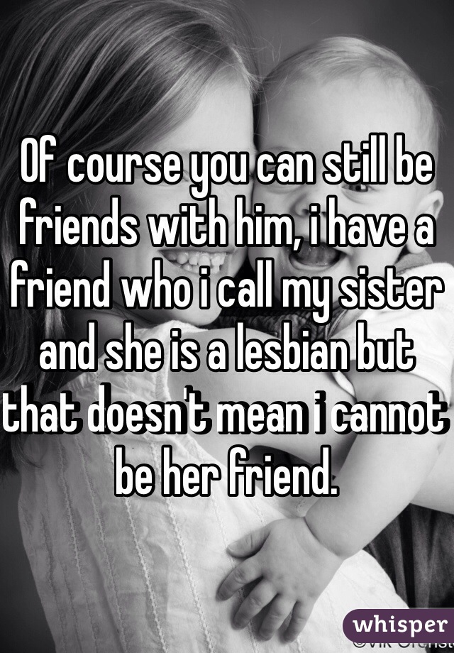 Of course you can still be friends with him, i have a friend who i call my sister and she is a lesbian but that doesn't mean i cannot be her friend. 