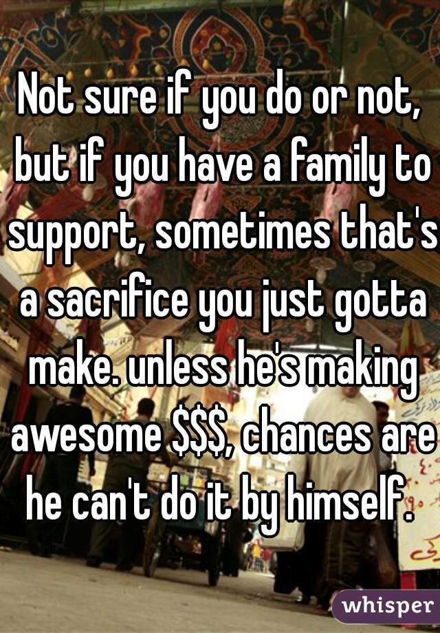 Not sure if you do or not, but if you have a family to support, sometimes that's a sacrifice you just gotta make. unless he's making awesome $$$, chances are he can't do it by himself. 