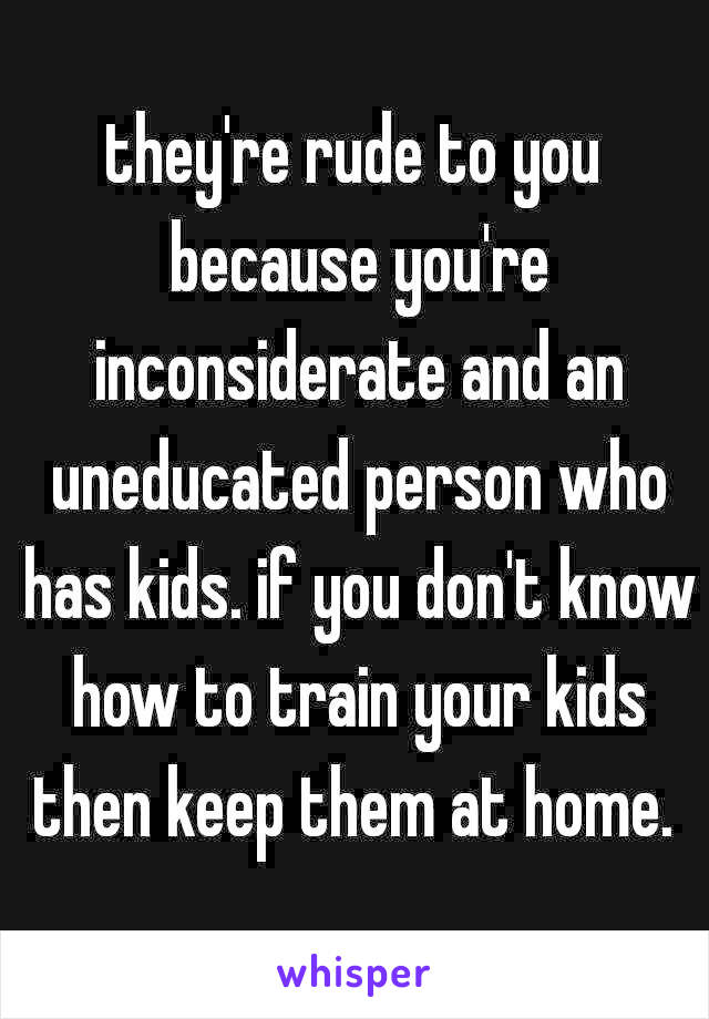 they're rude to you because you're inconsiderate and an uneducated person who has kids. if you don't know how to train your kids then keep them at home. 