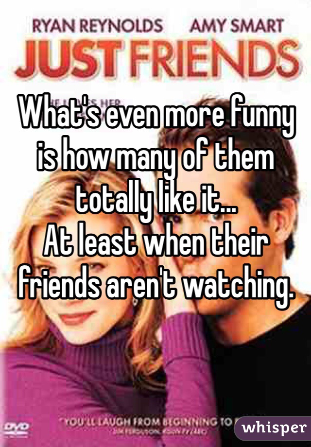 What's even more funny is how many of them totally like it...
At least when their friends aren't watching.