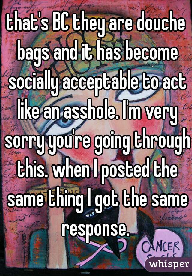 that's BC they are douche bags and it has become socially acceptable to act like an asshole. I'm very sorry you're going through this. when I posted the same thing I got the same response. 