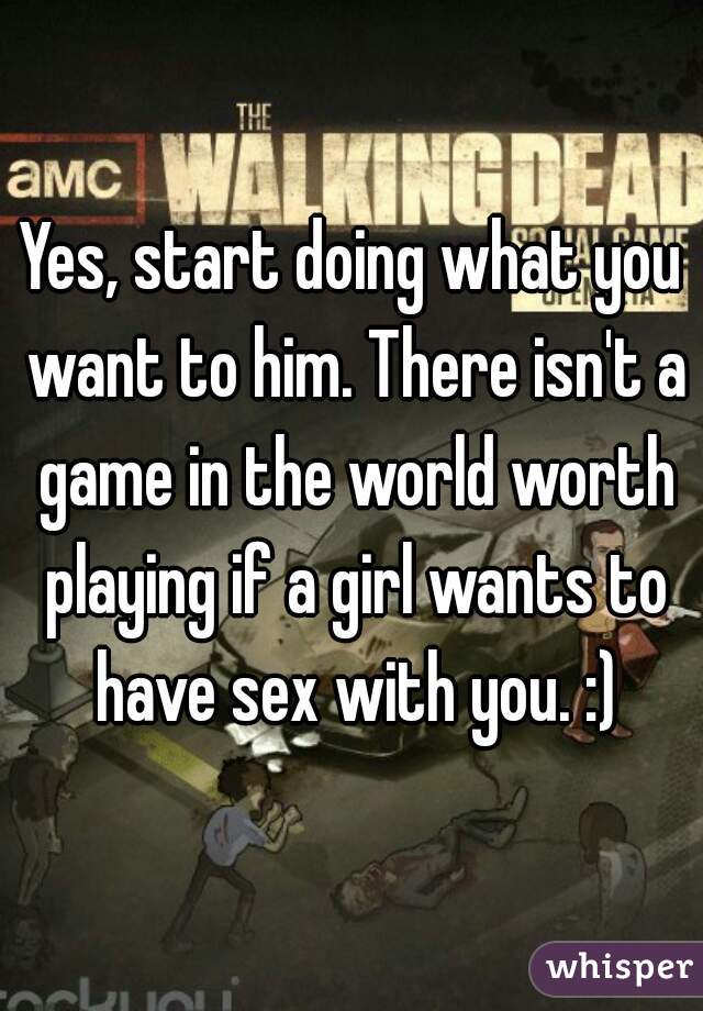 Yes, start doing what you want to him. There isn't a game in the world worth playing if a girl wants to have sex with you. :)