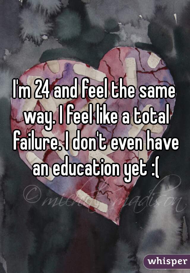 I'm 24 and feel the same way. I feel like a total failure. I don't even have an education yet :(