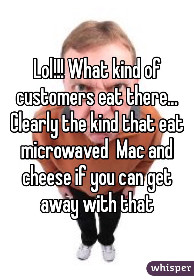 Lol!!! What kind of customers eat there... Clearly the kind that eat microwaved  Mac and  cheese if you can get away with that