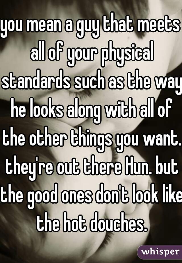 you mean a guy that meets all of your physical standards such as the way he looks along with all of the other things you want. they're out there Hun. but the good ones don't look like the hot douches.