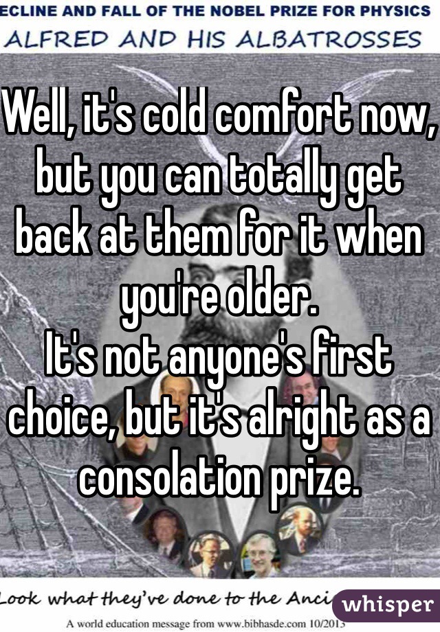 Well, it's cold comfort now, but you can totally get back at them for it when you're older.
It's not anyone's first choice, but it's alright as a consolation prize.