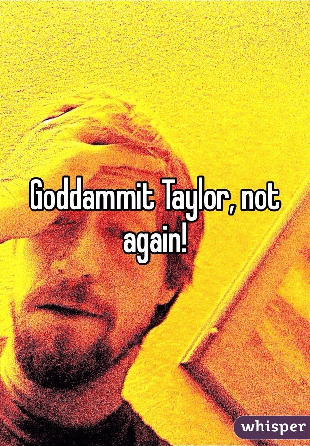 Goddammit Taylor, not again!