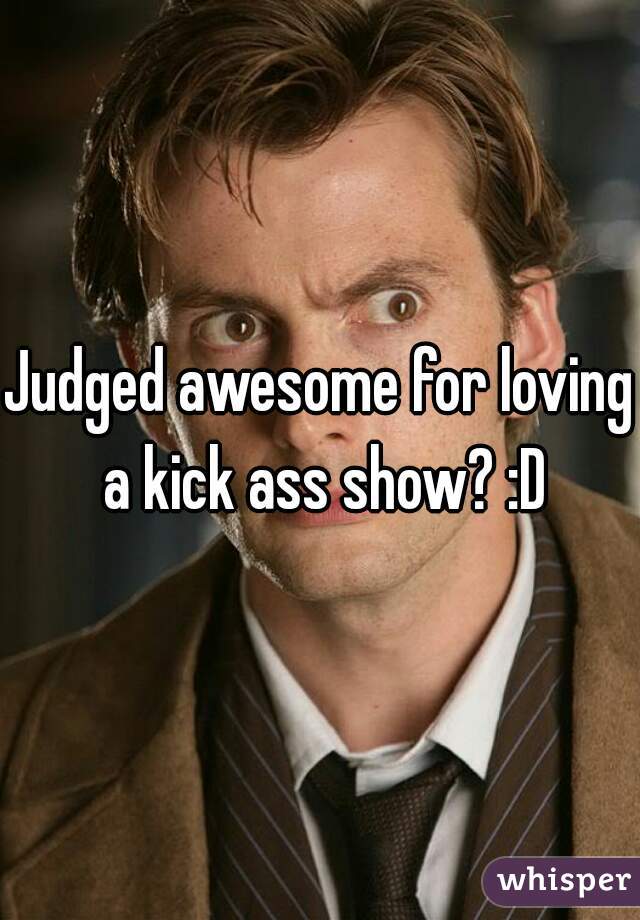 Judged awesome for loving a kick ass show? :D