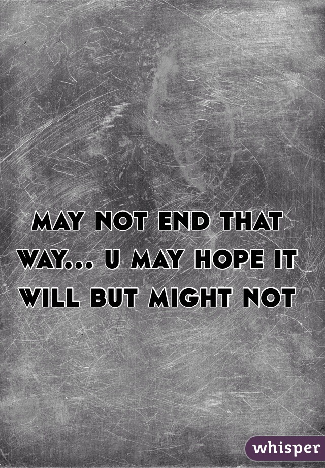 may not end that way... u may hope it will but might not