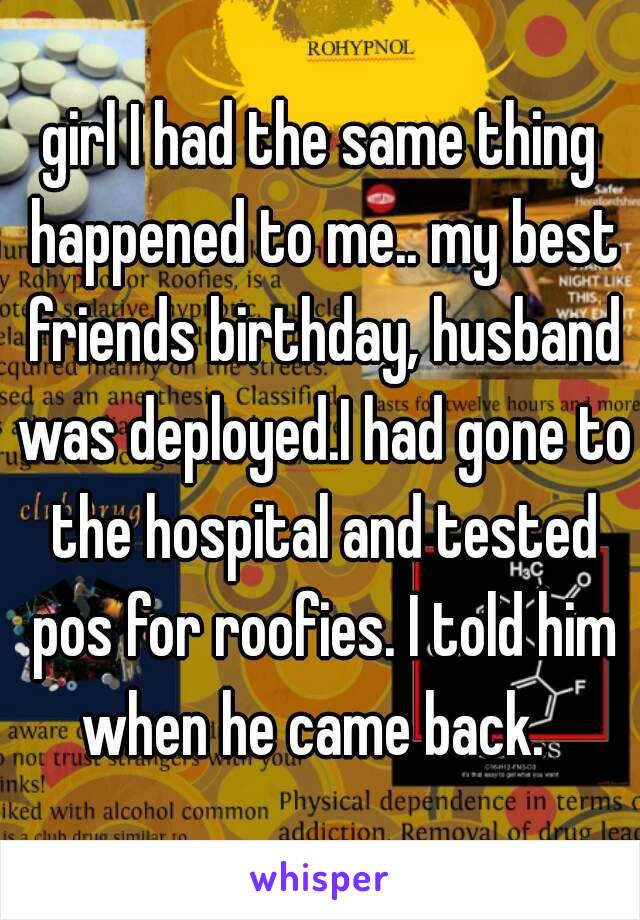 girl I had the same thing happened to me.. my best friends birthday, husband was deployed.I had gone to the hospital and tested pos for roofies. I told him when he came back.  