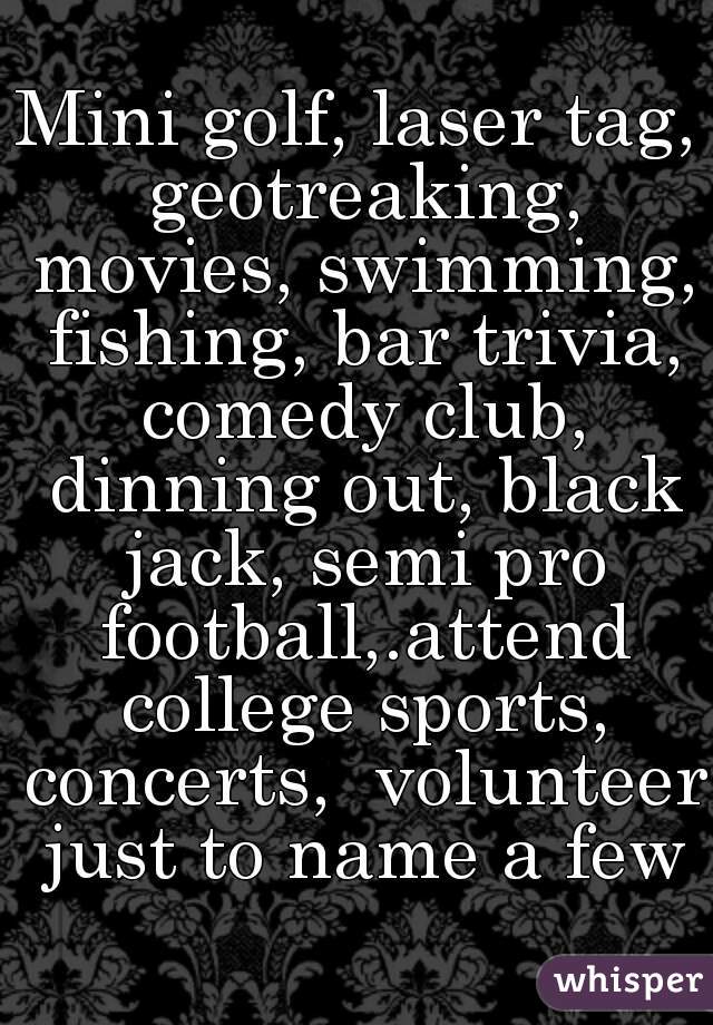 Mini golf, laser tag, geotreaking, movies, swimming, fishing, bar trivia, comedy club, dinning out, black jack, semi pro football,.attend college sports, concerts,  volunteer just to name a few
