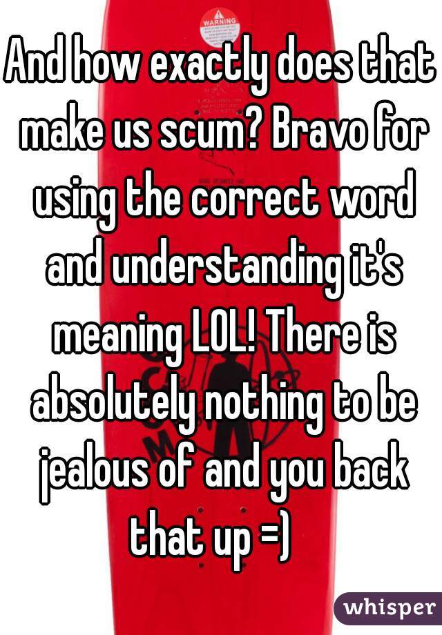 And how exactly does that make us scum? Bravo for using the correct word and understanding it's meaning LOL! There is absolutely nothing to be jealous of and you back that up =)   