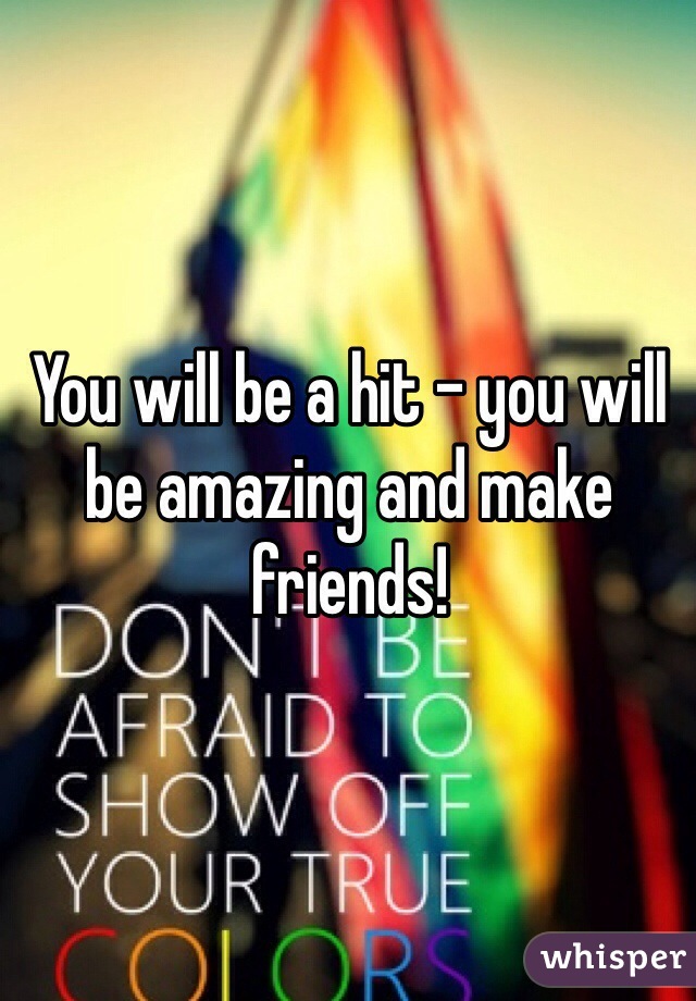 You will be a hit - you will
be amazing and make
friends!