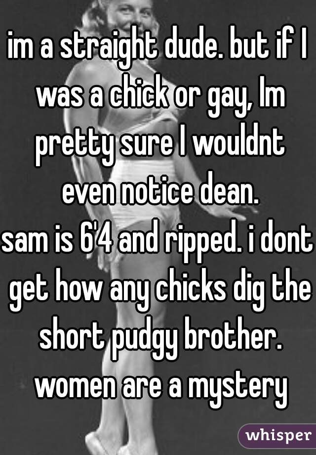 im a straight dude. but if I was a chick or gay, Im pretty sure I wouldnt even notice dean.
sam is 6'4 and ripped. i dont get how any chicks dig the short pudgy brother. women are a mystery
