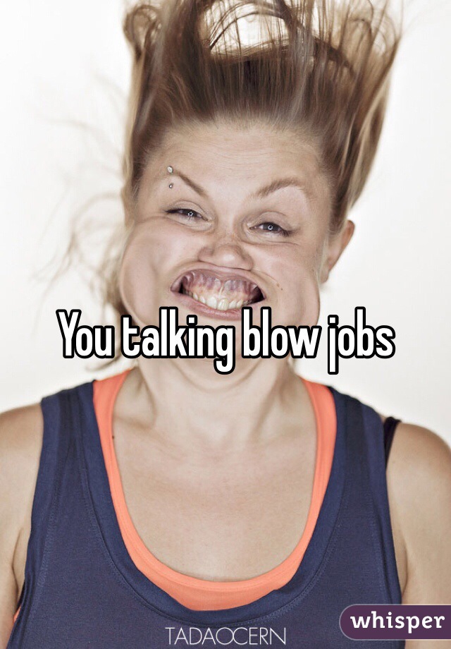 You talking blow jobs