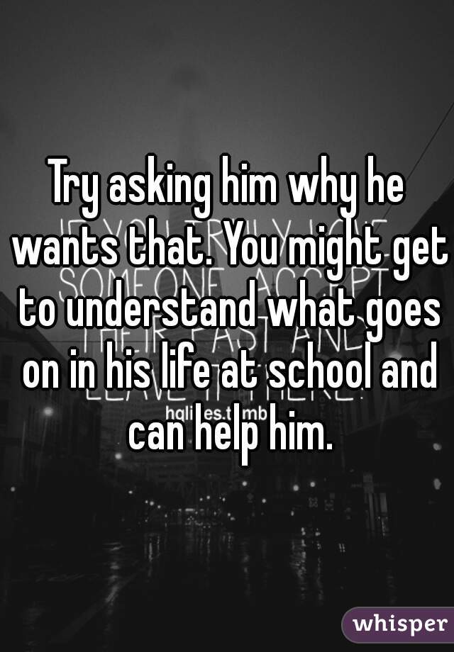 Try asking him why he wants that. You might get to understand what goes on in his life at school and can help him.