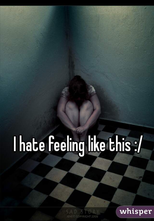 I hate feeling like this :/