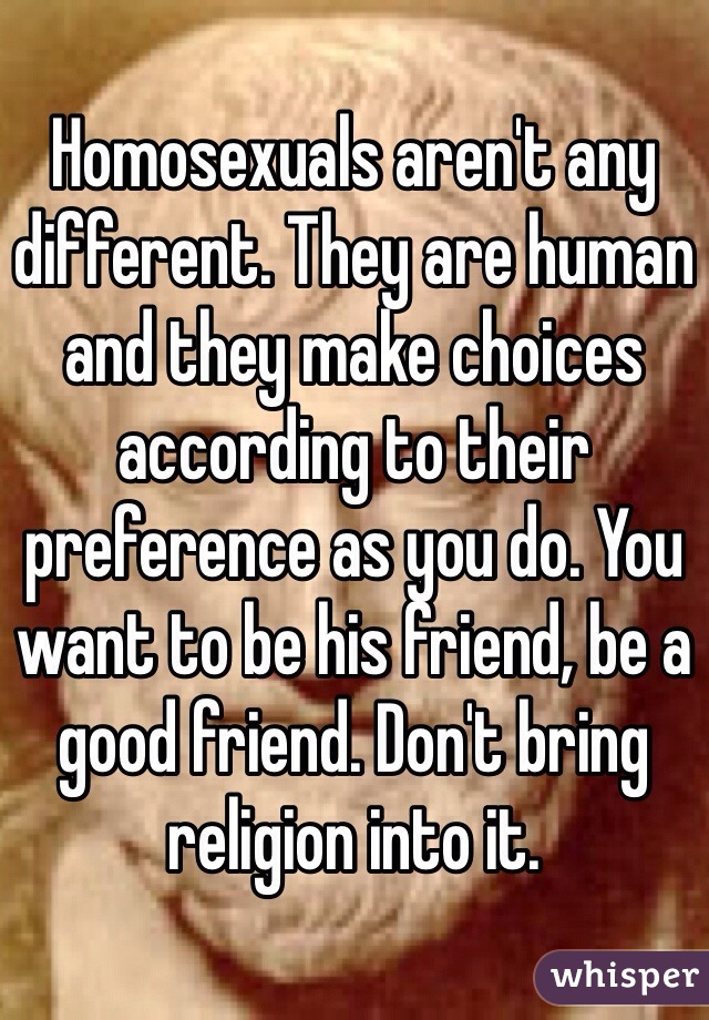 Homosexuals aren't any different. They are human and they make choices according to their preference as you do. You want to be his friend, be a good friend. Don't bring religion into it. 