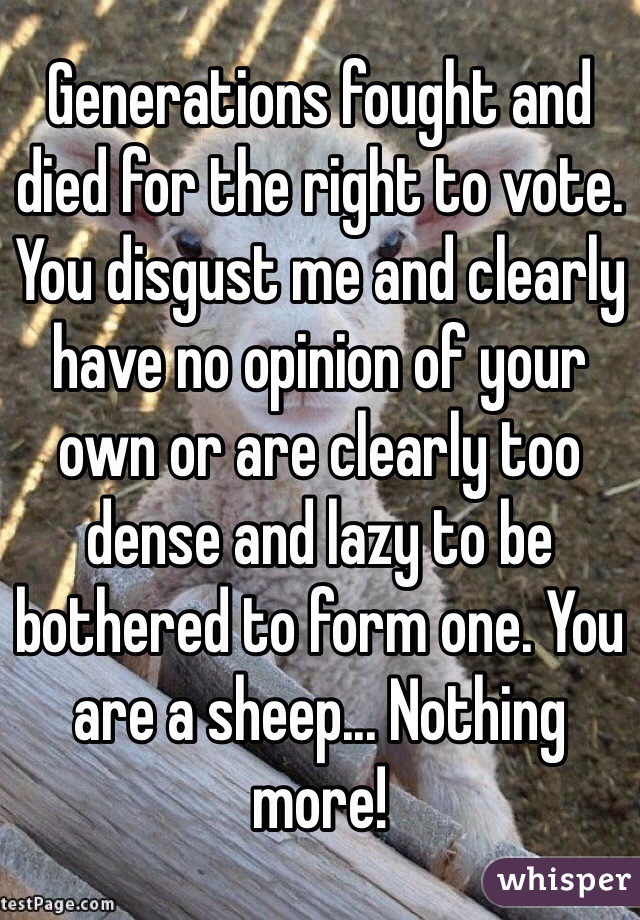 Generations fought and died for the right to vote. You disgust me and clearly have no opinion of your own or are clearly too dense and lazy to be bothered to form one. You are a sheep... Nothing more! 