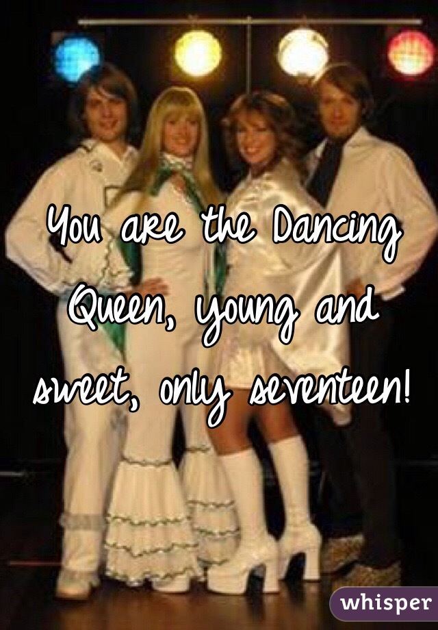 You are the Dancing Queen, young and sweet, only seventeen!
