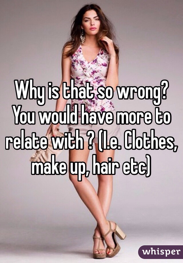 Why is that so wrong? You would have more to relate with ? (I.e. Clothes, make up, hair etc)