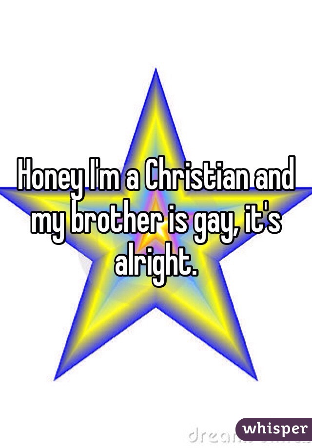 Honey I'm a Christian and my brother is gay, it's alright.