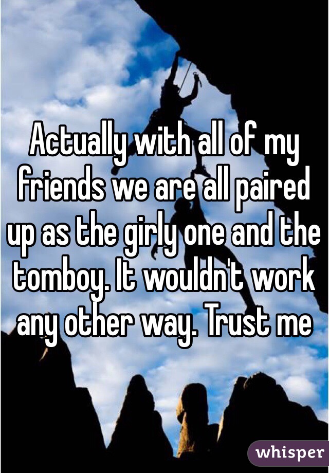 Actually with all of my friends we are all paired up as the girly one and the tomboy. It wouldn't work any other way. Trust me