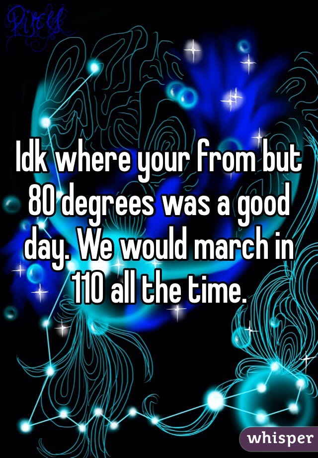 Idk where your from but 80 degrees was a good day. We would march in 110 all the time. 