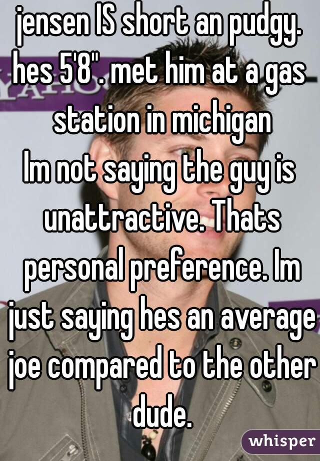 jensen IS short an pudgy.
hes 5'8". met him at a gas station in michigan
Im not saying the guy is unattractive. Thats personal preference. Im just saying hes an average joe compared to the other dude.