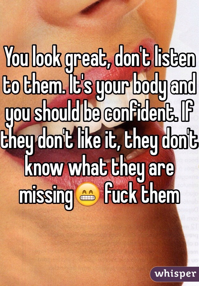 You look great, don't listen to them. It's your body and you should be confident. If they don't like it, they don't know what they are missing😁 fuck them 