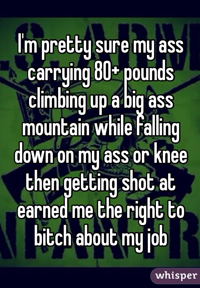 I'm pretty sure my ass carrying 80+ pounds climbing up a big ass mountain while falling down on my ass or knee then getting shot at earned me the right to bitch about my job