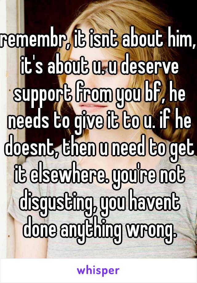 remembr, it isnt about him, it's about u. u deserve support from you bf, he needs to give it to u. if he doesnt, then u need to get it elsewhere. you're not disgusting, you havent done anything wrong.