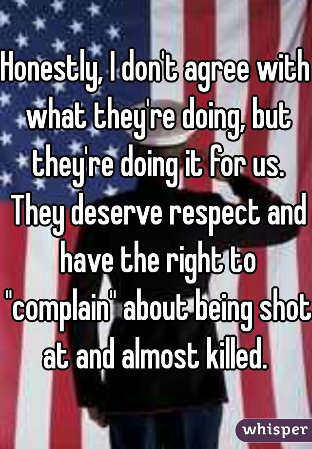 Honestly, I don't agree with what they're doing, but they're doing it for us. They deserve respect and have the right to "complain" about being shot at and almost killed. 
