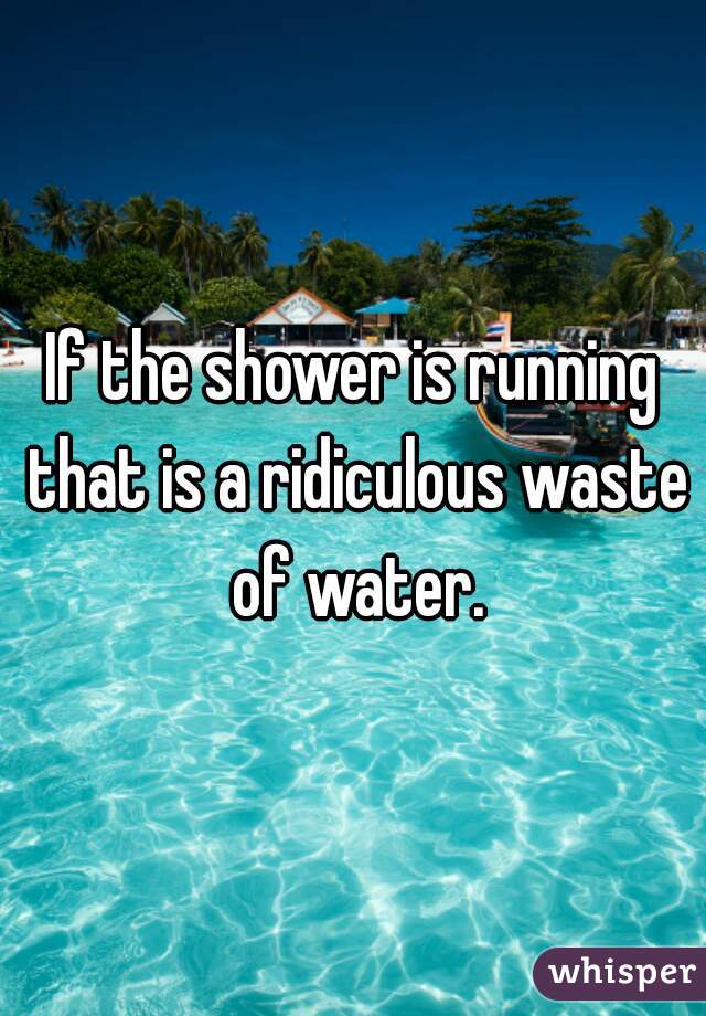 If the shower is running that is a ridiculous waste of water.