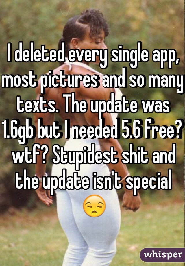 I deleted every single app, most pictures and so many texts. The update was 1.6gb but I needed 5.6 free? wtf? Stupidest shit and the update isn't special 😒