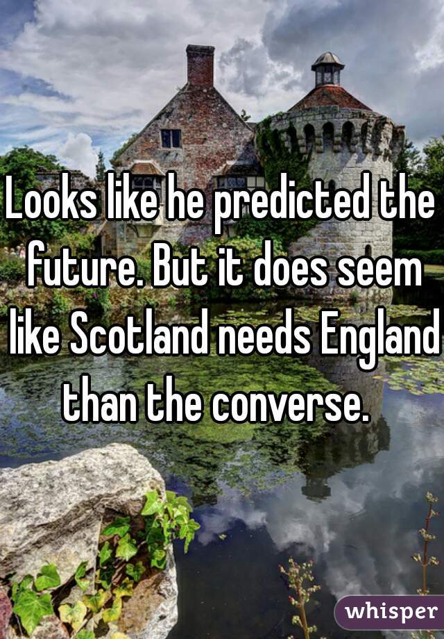 Looks like he predicted the future. But it does seem like Scotland needs England than the converse.  