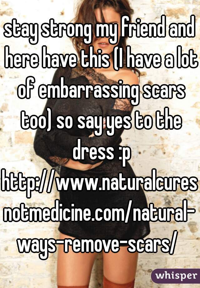 stay strong my friend and here have this (I have a lot of embarrassing scars too) so say yes to the dress :p

http://www.naturalcuresnotmedicine.com/natural-ways-remove-scars/ 