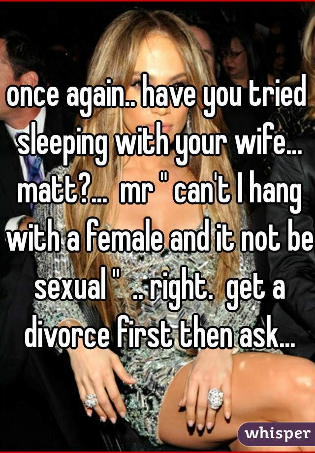 once again.. have you tried sleeping with your wife... matt?...  mr " can't I hang with a female and it not be sexual "  .. right.  get a divorce first then ask...