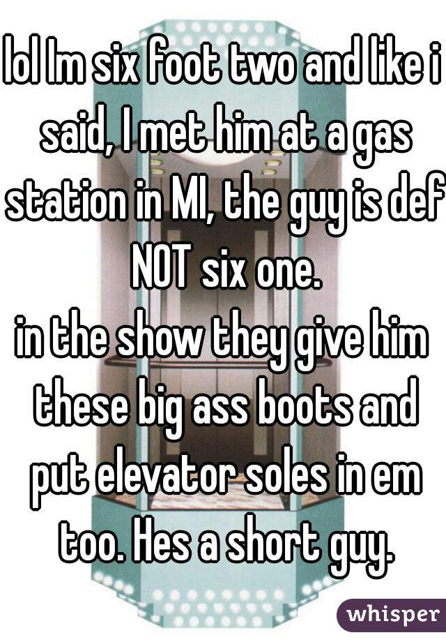 lol Im six foot two and like i said, I met him at a gas station in MI, the guy is def NOT six one.
in the show they give him these big ass boots and put elevator soles in em too. Hes a short guy.