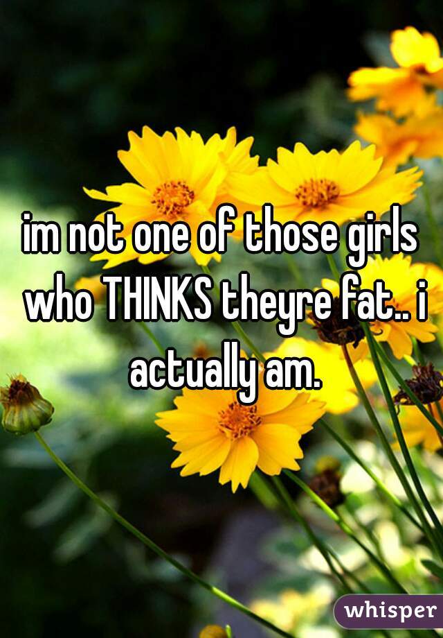 im not one of those girls who THINKS theyre fat.. i actually am.