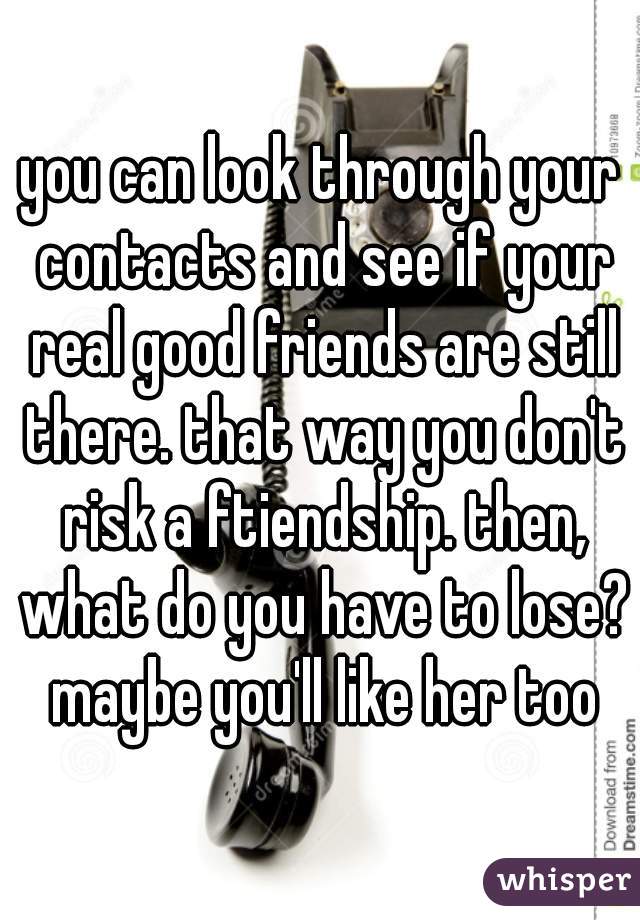 you can look through your contacts and see if your real good friends are still there. that way you don't risk a ftiendship. then, what do you have to lose? maybe you'll like her too