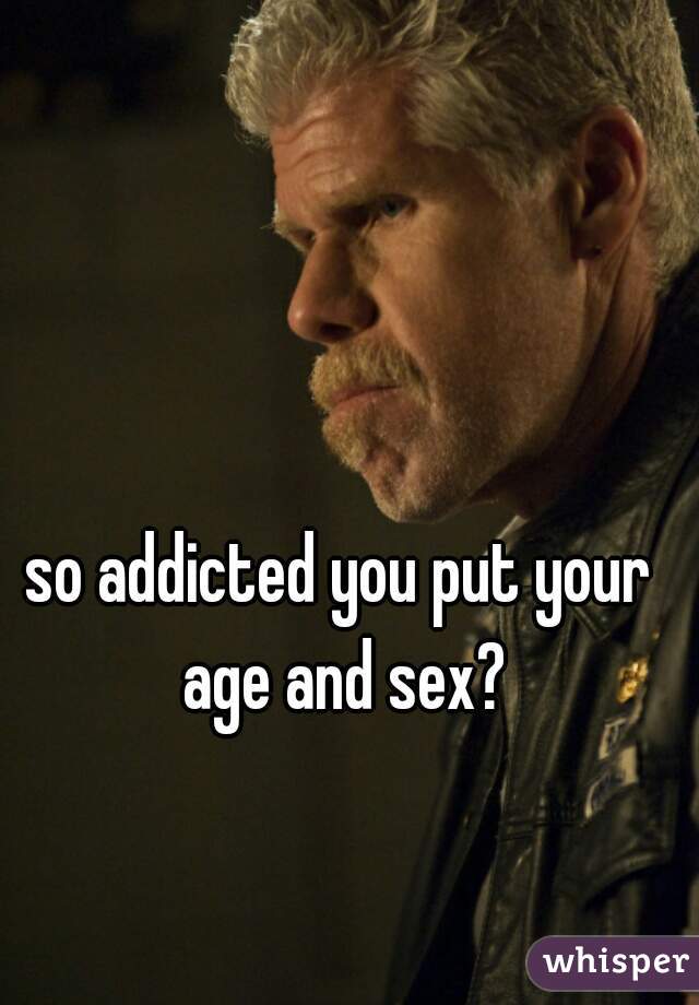 so addicted you put your age and sex?